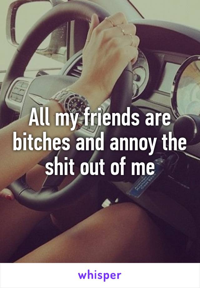 All my friends are bitches and annoy the shit out of me