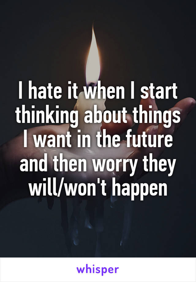 I hate it when I start thinking about things I want in the future and then worry they will/won't happen