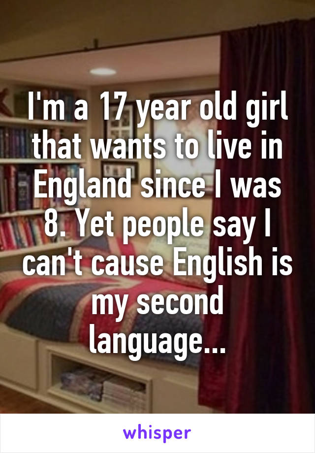 I'm a 17 year old girl that wants to live in England since I was 8. Yet people say I can't cause English is my second language...