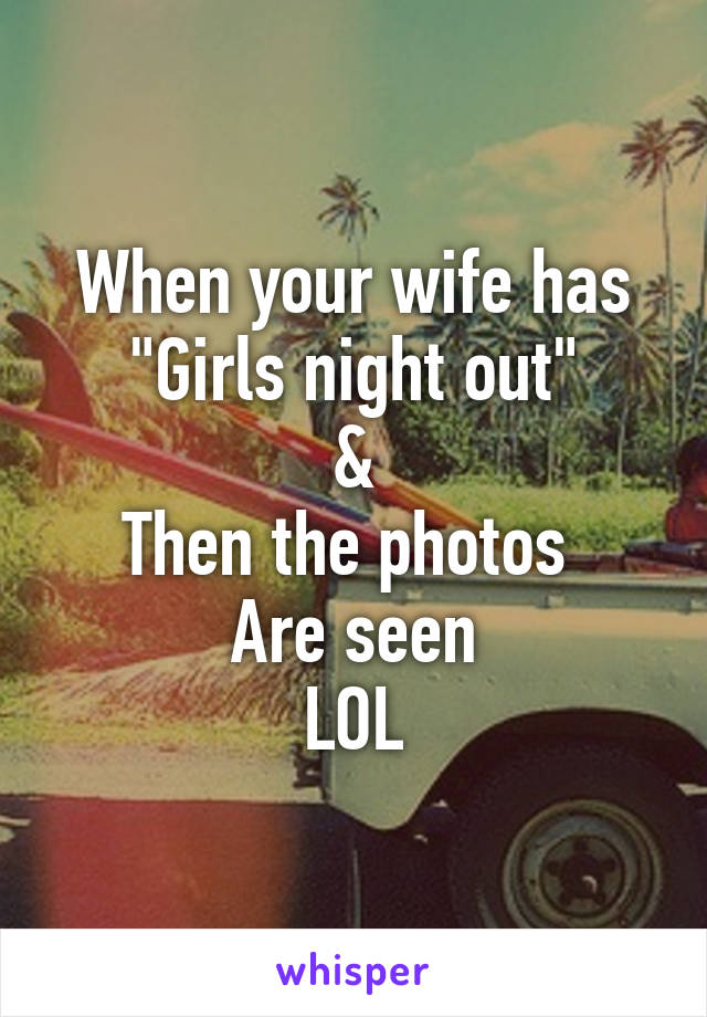 When your wife has
"Girls night out"
&
Then the photos 
Are seen
LOL