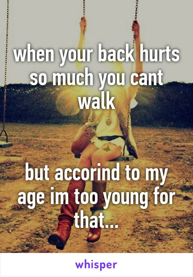 when your back hurts so much you cant walk


but accorind to my age im too young for that...