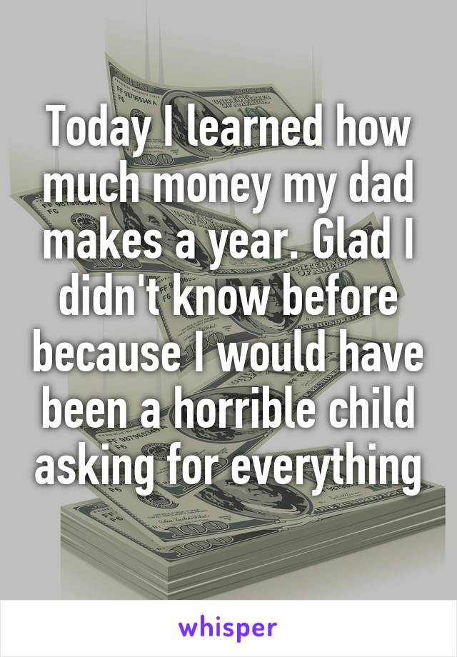 Today I learned how much money my dad makes a year. Glad I didn't know before because I would have been a horrible child asking for everything 