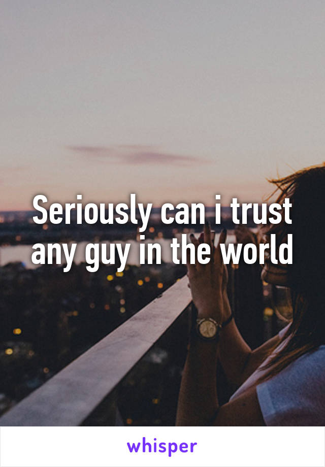 Seriously can i trust any guy in the world