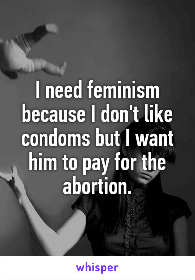 I need feminism because I don't like condoms but I want him to pay for the abortion.