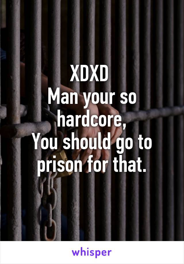 XDXD 
Man your so hardcore,
You should go to prison for that.
