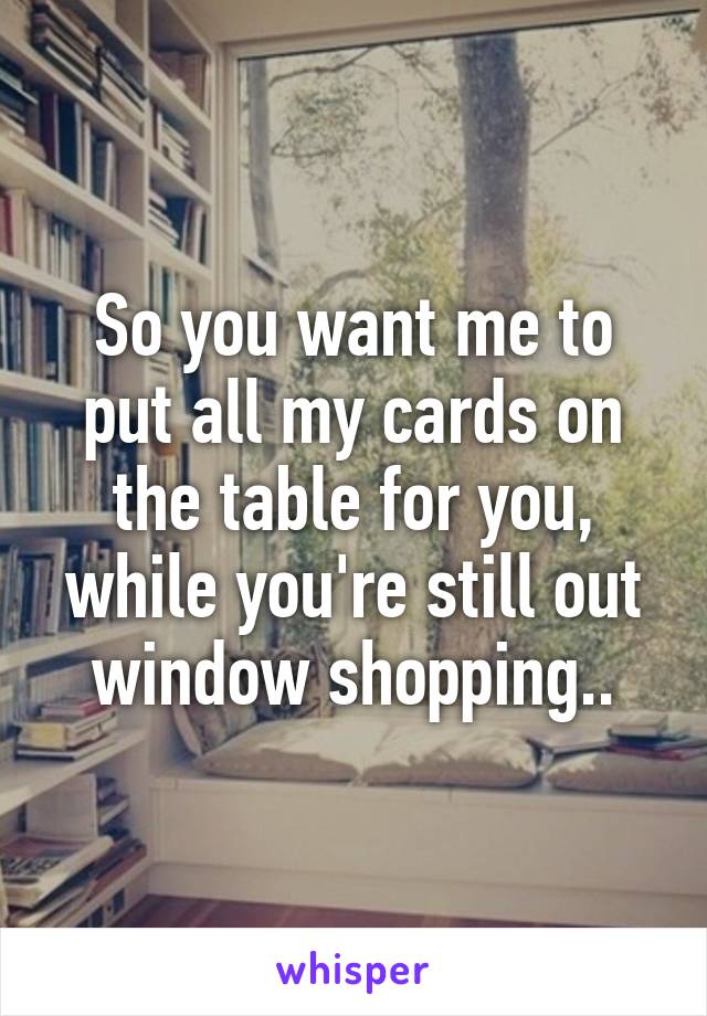 So you want me to put all my cards on the table for you, while you're still out window shopping..
