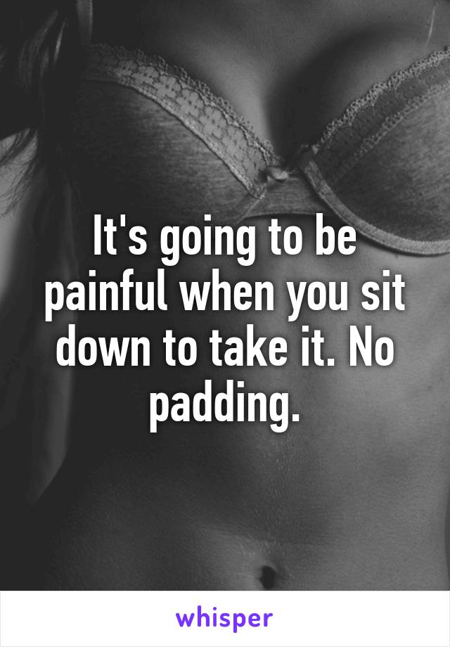 It's going to be painful when you sit down to take it. No padding.