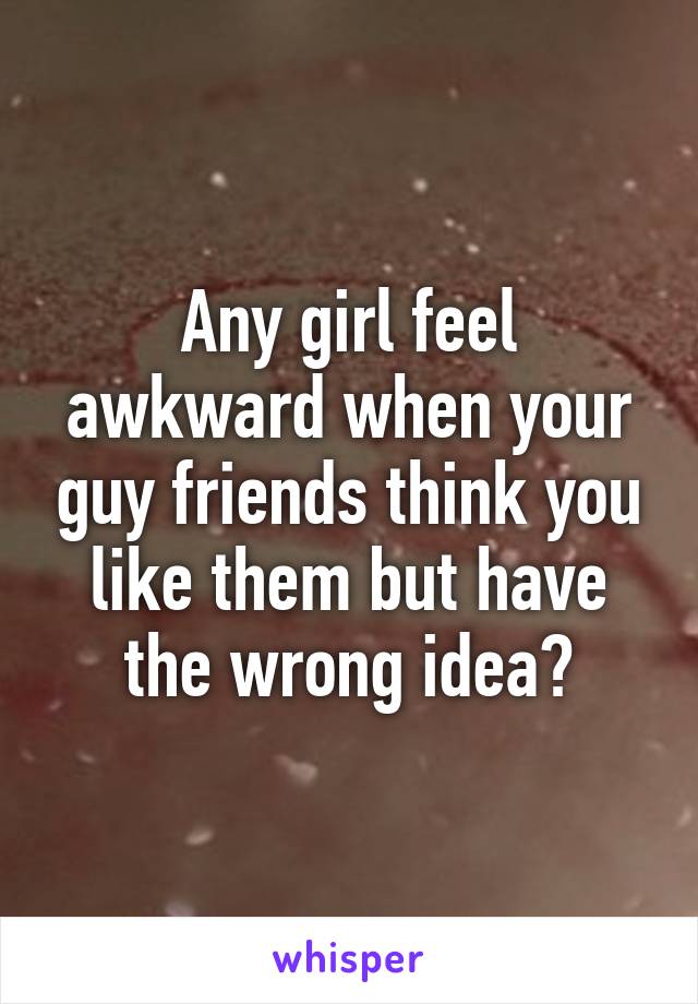 Any girl feel awkward when your guy friends think you like them but have the wrong idea?