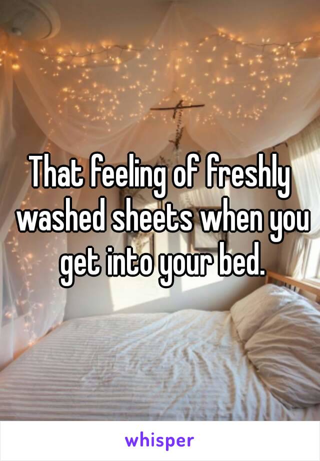 That feeling of freshly washed sheets when you get into your bed.