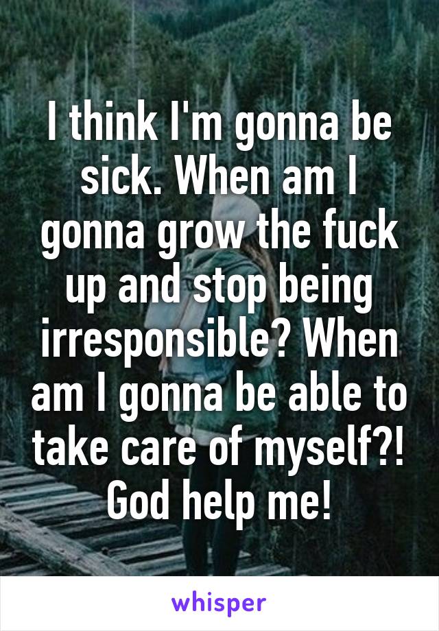 I think I'm gonna be sick. When am I gonna grow the fuck up and stop being irresponsible? When am I gonna be able to take care of myself?! God help me!