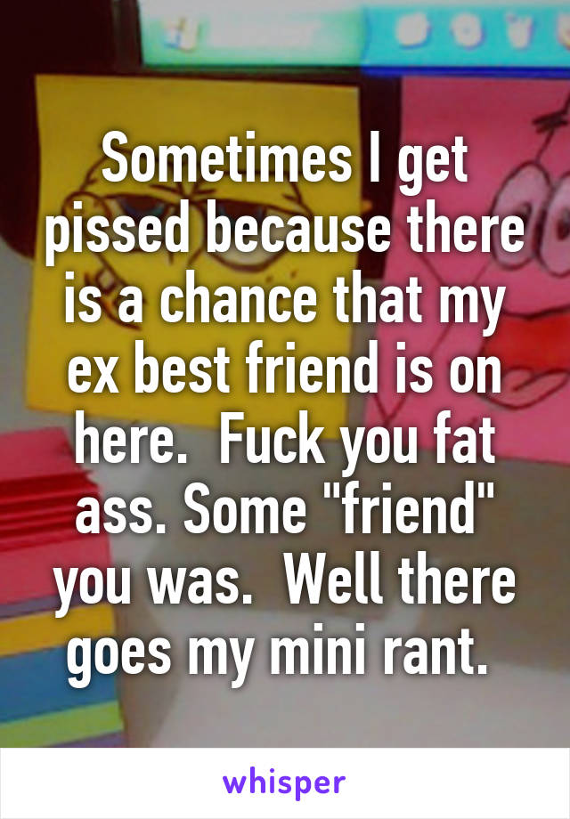 Sometimes I get pissed because there is a chance that my ex best friend is on here.  Fuck you fat ass. Some "friend" you was.  Well there goes my mini rant. 