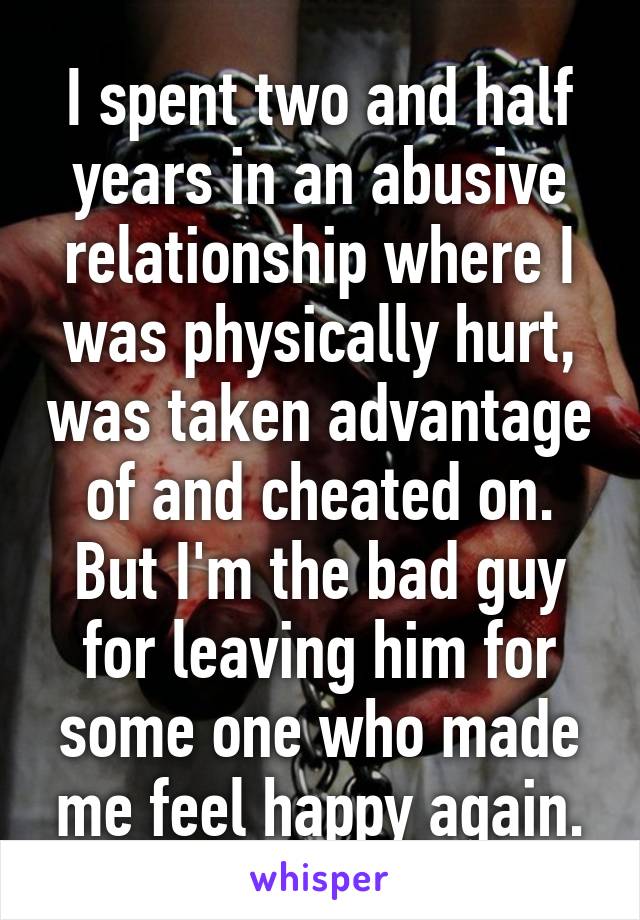 I spent two and half years in an abusive relationship where I was physically hurt, was taken advantage of and cheated on. But I'm the bad guy for leaving him for some one who made me feel happy again.