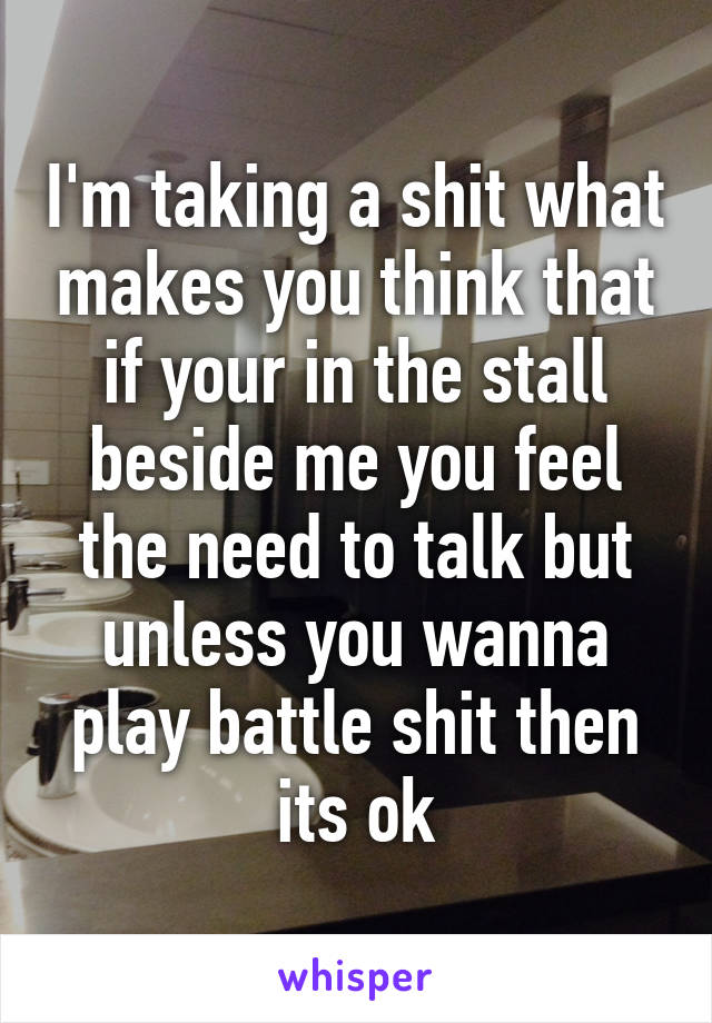 I'm taking a shit what makes you think that if your in the stall beside me you feel the need to talk but unless you wanna play battle shit then its ok