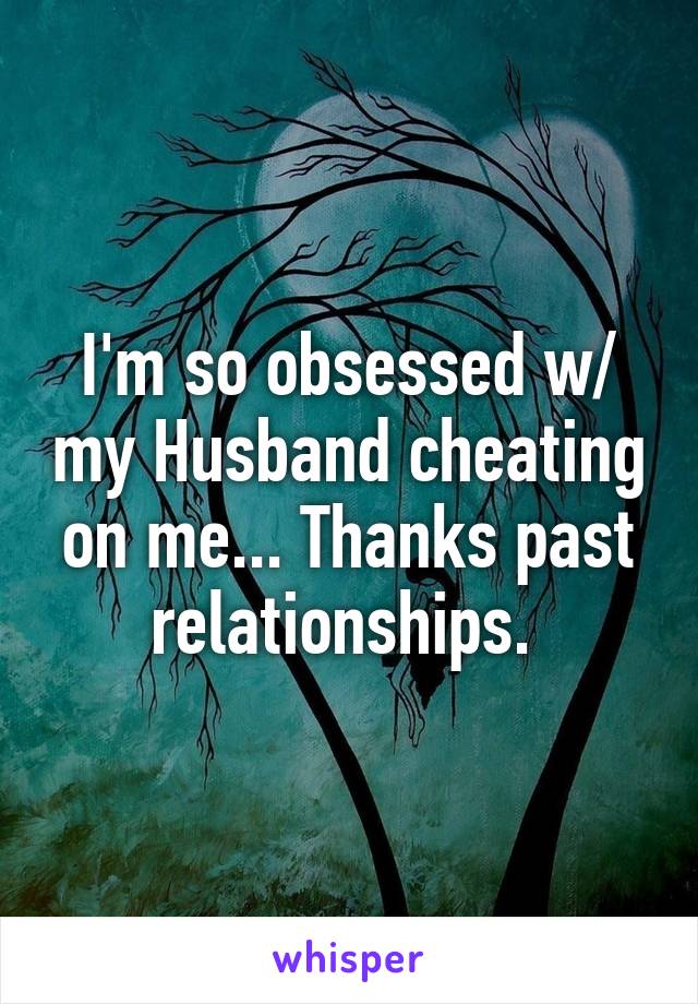 I'm so obsessed w/ my Husband cheating on me... Thanks past relationships. 