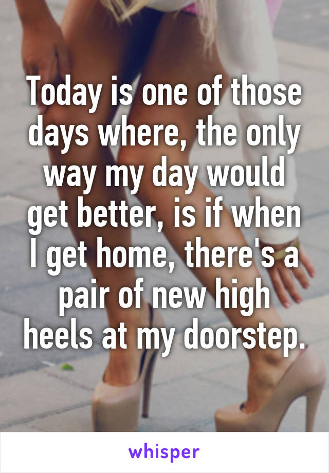 Today is one of those days where, the only way my day would get better, is if when I get home, there's a pair of new high heels at my doorstep.  