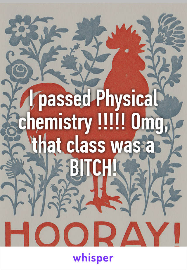I passed Physical chemistry !!!!! Omg, that class was a BITCH!