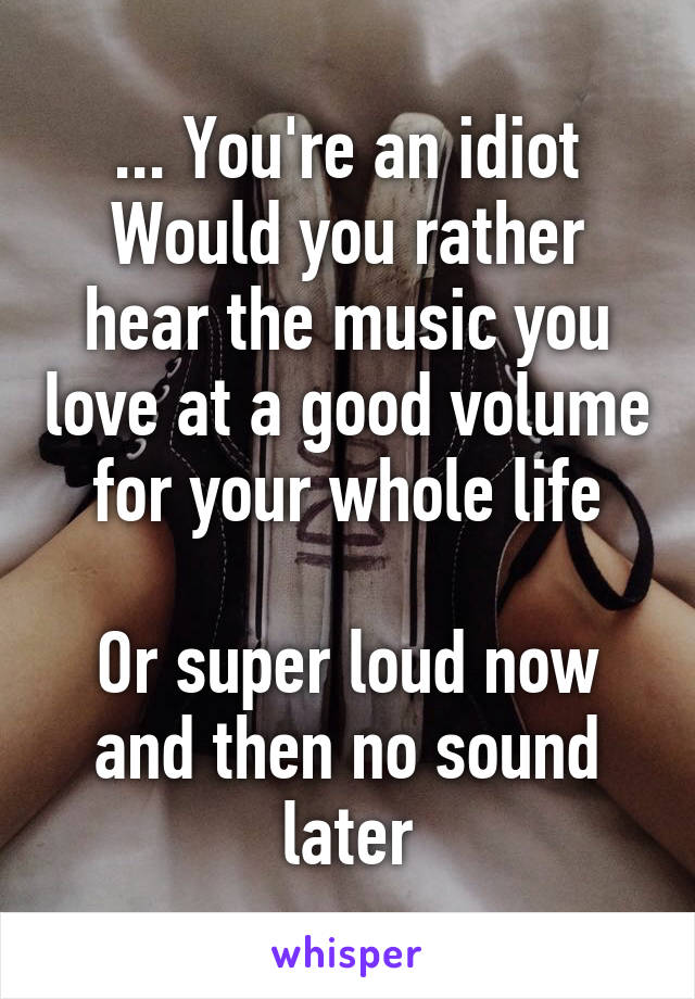 ... You're an idiot
Would you rather hear the music you love at a good volume for your whole life

Or super loud now and then no sound later