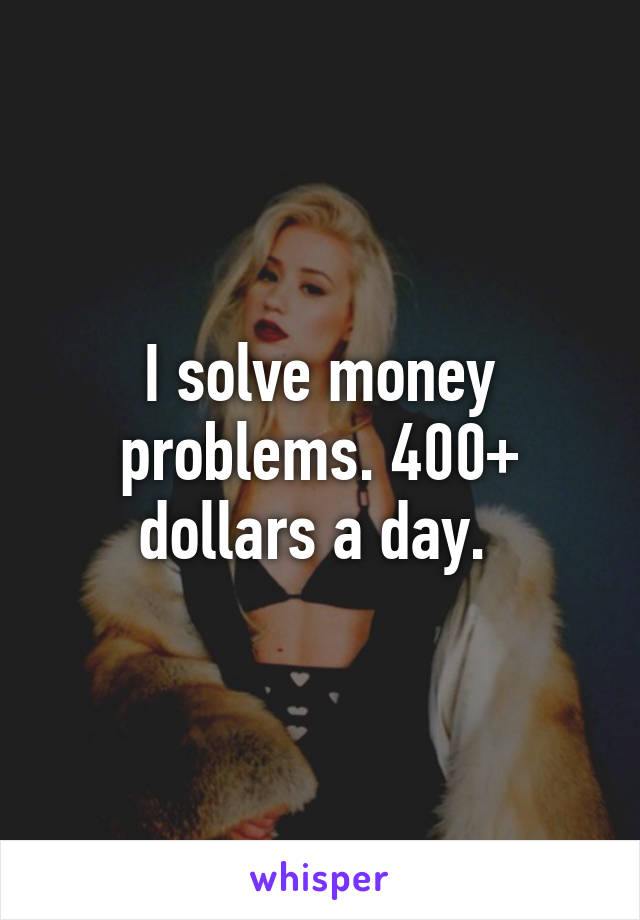 I solve money problems. 400+ dollars a day. 