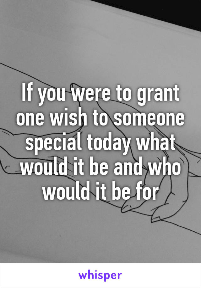 If you were to grant one wish to someone special today what would it be and who would it be for
