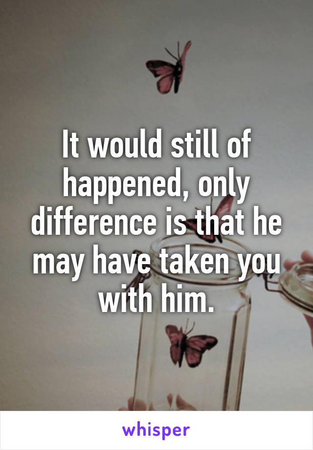 It would still of happened, only difference is that he may have taken you with him.