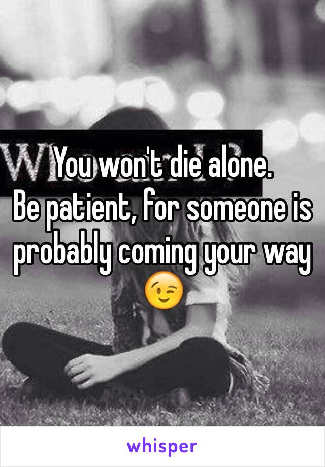 You won't die alone.
Be patient, for someone is probably coming your way 😉