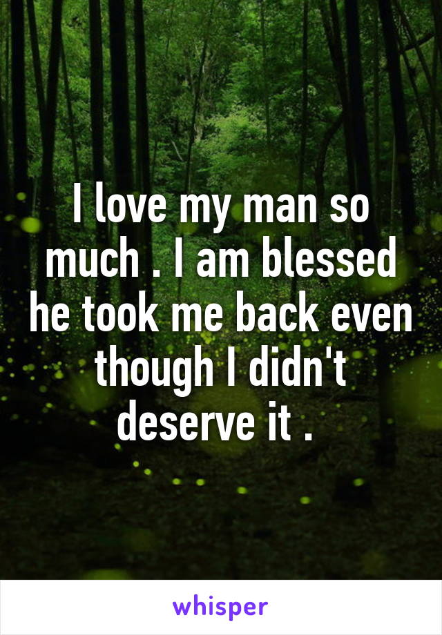 I love my man so much . I am blessed he took me back even though I didn't deserve it . 