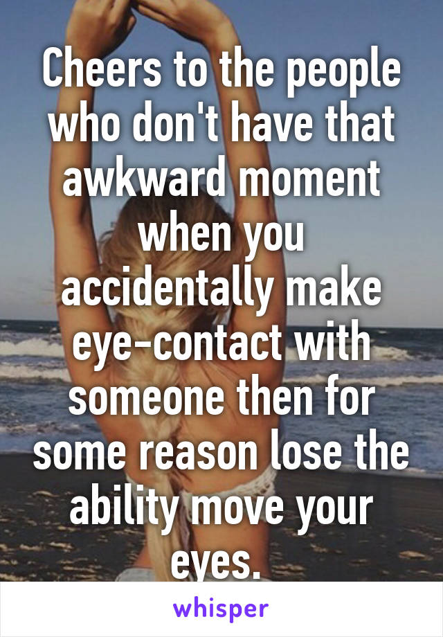 Cheers to the people who don't have that awkward moment when you accidentally make eye-contact with someone then for some reason lose the ability move your eyes. 