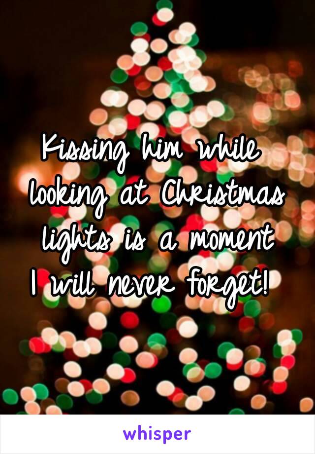 Kissing him while 
looking at Christmas lights is a moment 
I will never forget! 