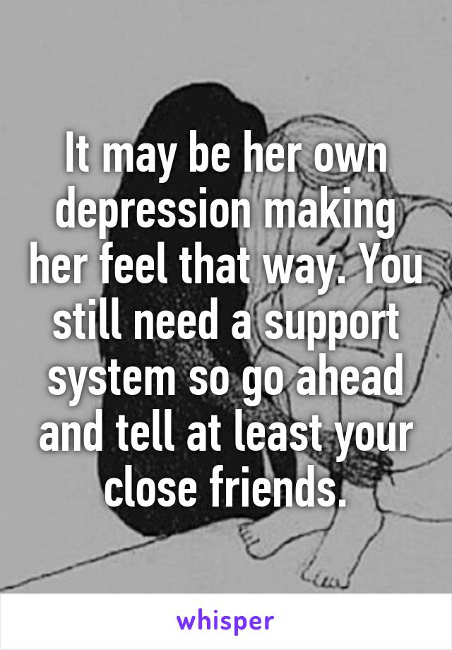 It may be her own depression making her feel that way. You still need a support system so go ahead and tell at least your close friends.