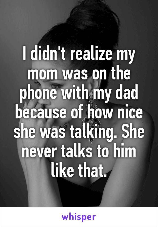 I didn't realize my mom was on the phone with my dad because of how nice she was talking. She never talks to him like that.