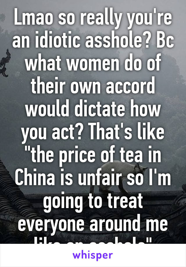 Lmao so really you're an idiotic asshole? Bc what women do of their own accord would dictate how you act? That's like "the price of tea in China is unfair so I'm going to treat everyone around me like an asshole"