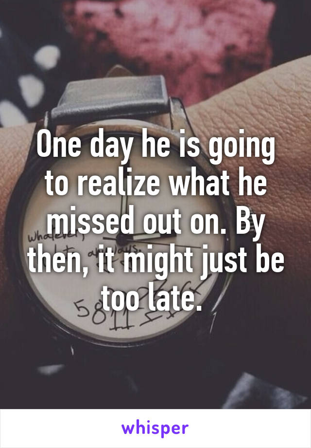 One day he is going to realize what he missed out on. By then, it might just be too late. 