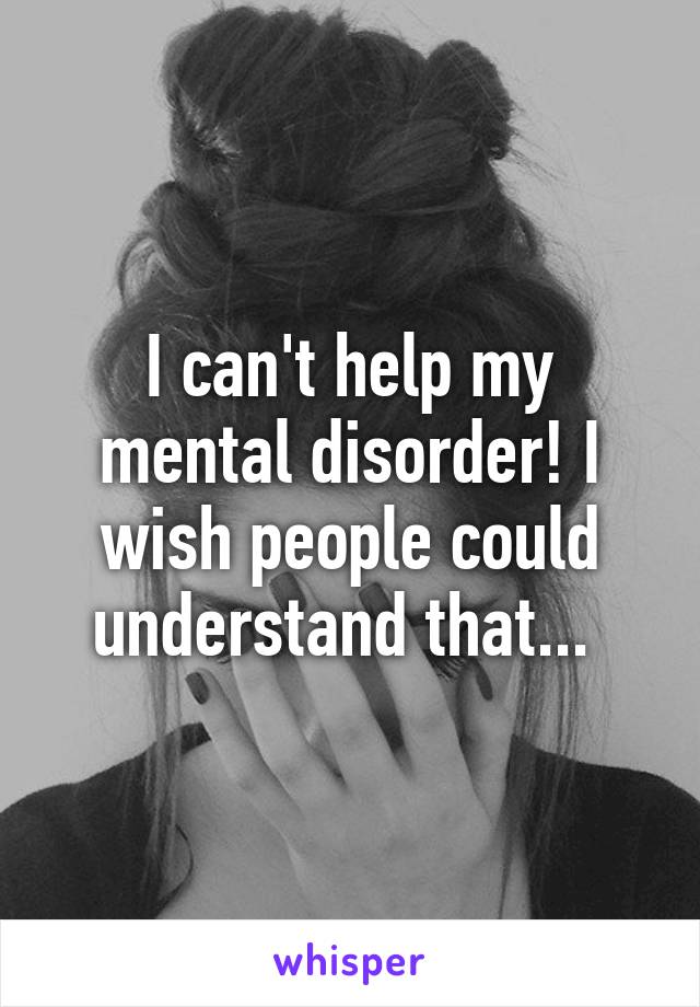 I can't help my mental disorder! I wish people could understand that... 