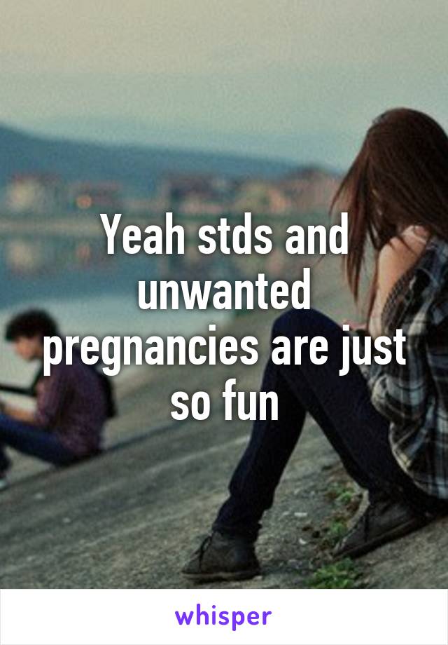 Yeah stds and unwanted pregnancies are just so fun