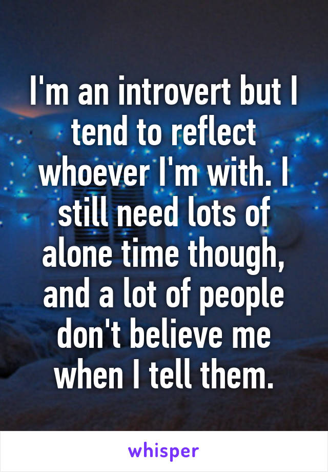 I'm an introvert but I tend to reflect whoever I'm with. I still need lots of alone time though, and a lot of people don't believe me when I tell them.
