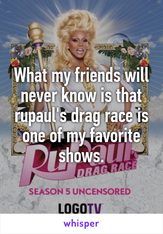 What my friends will never know is that rupaul's drag race is one of my favorite shows.