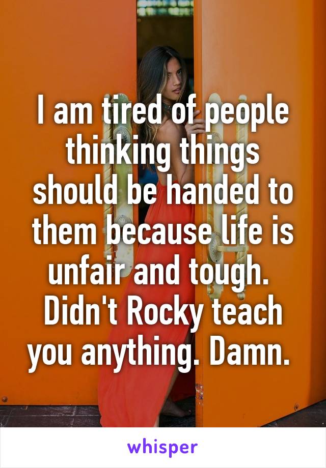 I am tired of people thinking things should be handed to them because life is unfair and tough. 
Didn't Rocky teach you anything. Damn. 