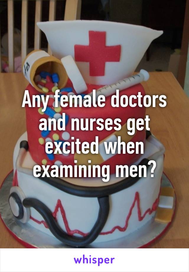 Any female doctors and nurses get excited when examining men?
