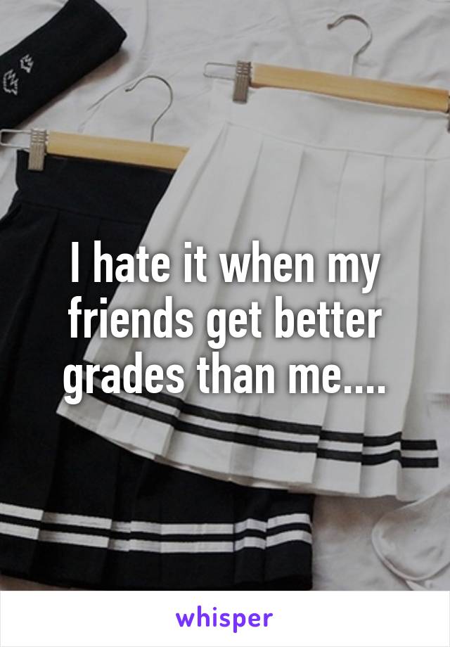 I hate it when my friends get better grades than me....