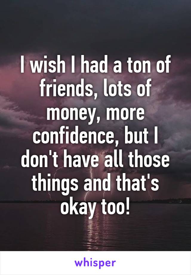 I wish I had a ton of friends, lots of money, more confidence, but I don't have all those things and that's okay too!