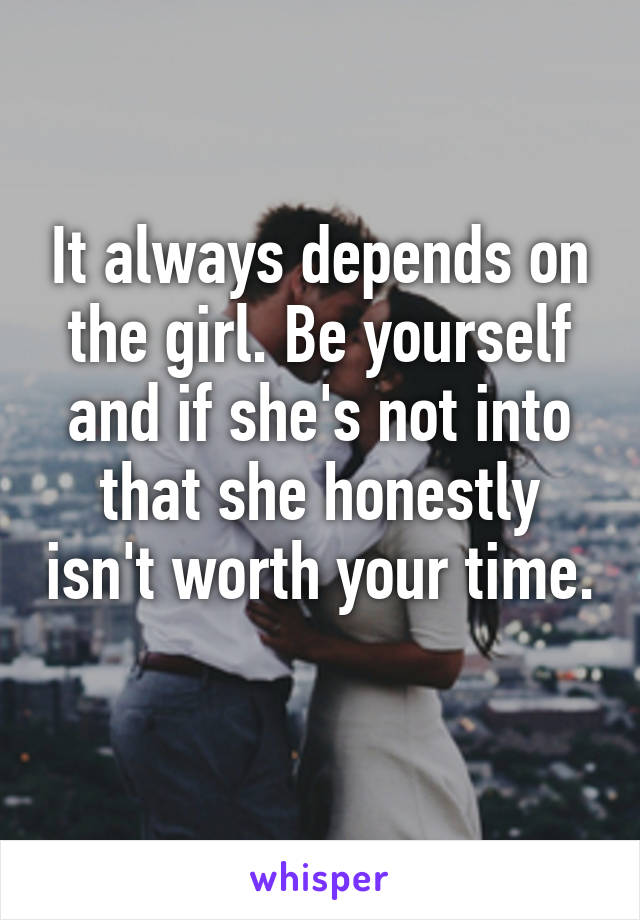 It always depends on the girl. Be yourself and if she's not into that she honestly isn't worth your time. 