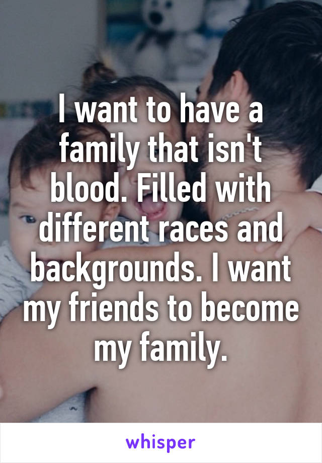I want to have a family that isn't blood. Filled with different races and backgrounds. I want my friends to become my family.