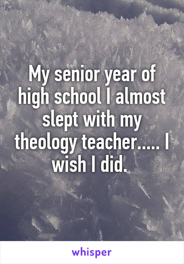 My senior year of high school I almost slept with my theology teacher..... I wish I did. 
