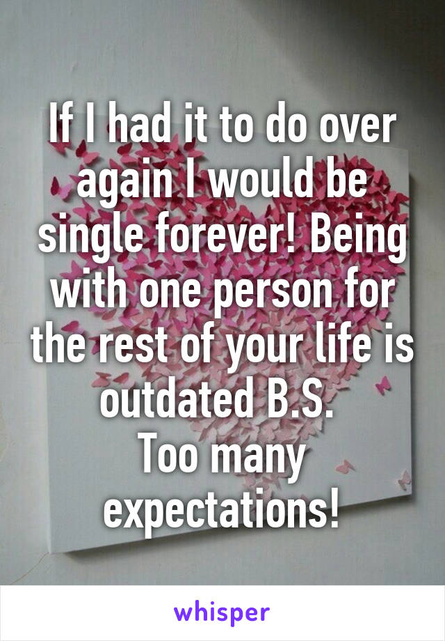 If I had it to do over again I would be single forever! Being with one person for the rest of your life is outdated B.S. 
Too many expectations!