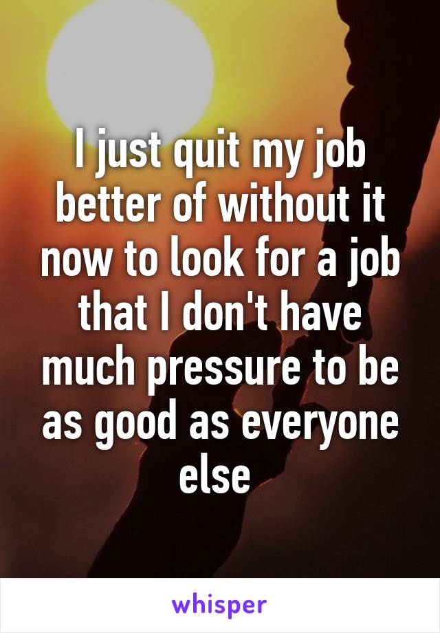 I just quit my job better of without it now to look for a job that I don't have much pressure to be as good as everyone else 