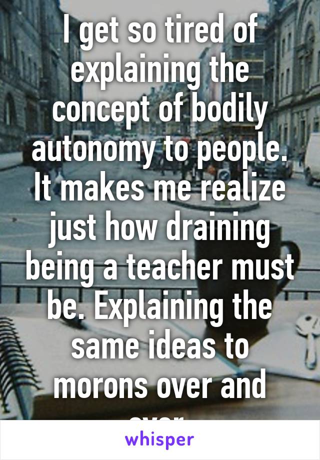 I get so tired of explaining the concept of bodily autonomy to people. It makes me realize just how draining being a teacher must be. Explaining the same ideas to morons over and over.
