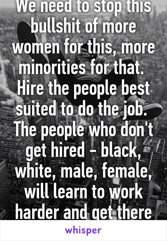 We need to stop this bullshit of more women for this, more minorities for that.  Hire the people best suited to do the job.  The people who don't get hired - black, white, male, female, will learn to work harder and get there later.