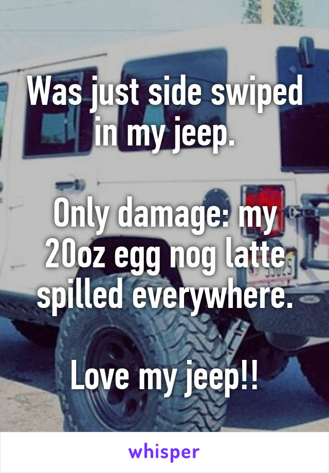 Was just side swiped in my jeep.

Only damage: my 20oz egg nog latte spilled everywhere.

Love my jeep!!