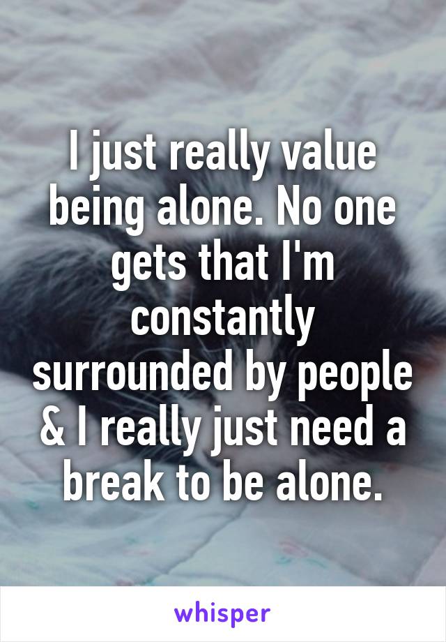 I just really value being alone. No one gets that I'm constantly surrounded by people & I really just need a break to be alone.