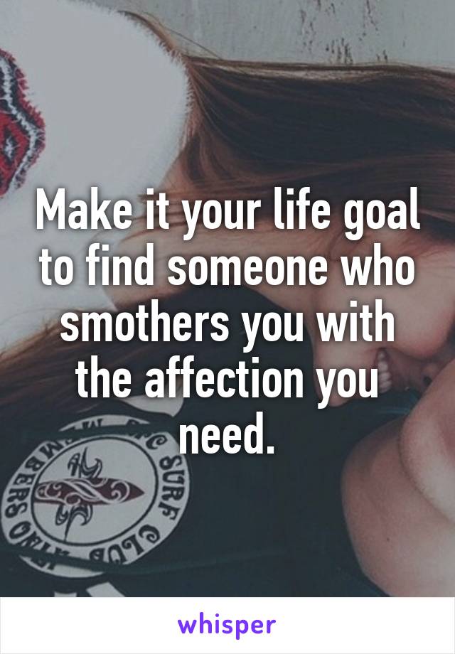 Make it your life goal to find someone who smothers you with the affection you need.